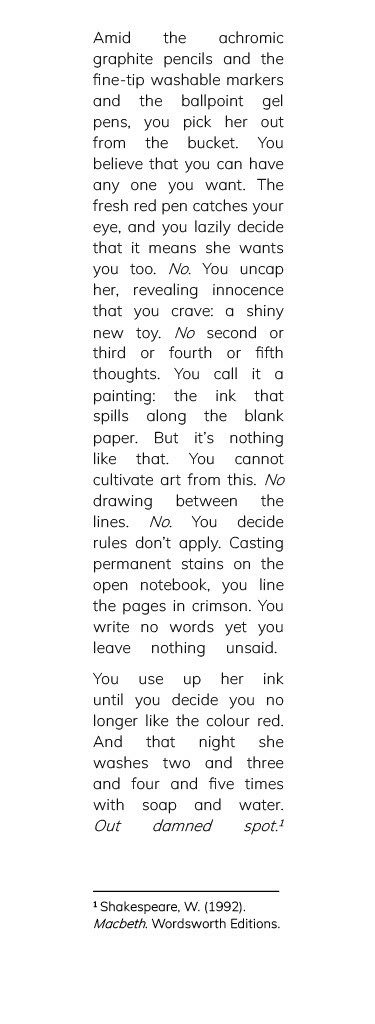 Amid the achromic graphite pencils and the fine-tip washable markers and the ballpoint gel pens, you pick her out from the bucket. You believe that you can have any one you want. The fresh red pen catches your eye, and you lazily decide that it means she wants you too. No. You uncap her, revealing innocence that you crave: a shiny new toy. No second or third or fourth or fifth thoughts. You call it a painting: the ink that spills along the blank paper. But it’s nothing like that. You cannot cultivate art from this. No drawing between the lines. No. You decide rules don’t apply. Casting permanent stains on the open notebook, you line the pages in crimson. You write no words yet you leave nothing unsaid. [new stanza] You use up her ink until you decide you no longer like the colour red. And that night she washes two and three and four and five times with soap and water. Out damned spot. Footnote: Shakespeare, W. (1992). Macbeth. Wordsworth Editions.