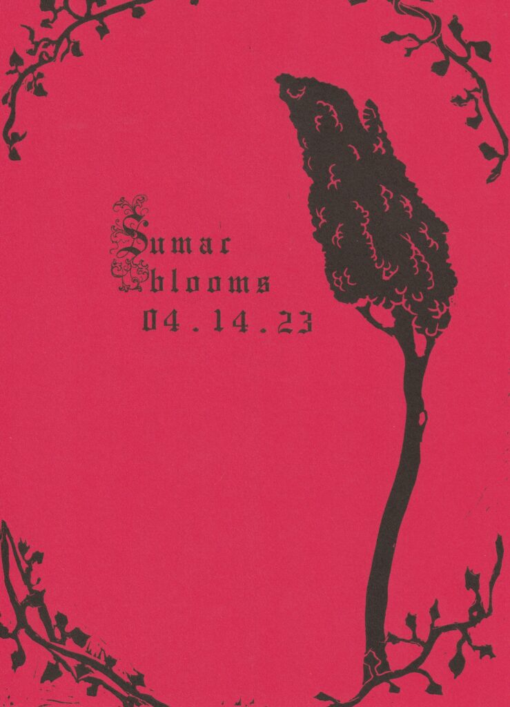A letterpress printing broadside for the first issue of Sumac. Printed on bright red paper, there are rough black vines in each of the four corners and a large black sumac flower on the right side of the page. On the left, just beside the sumac flower, reads "Sumac blooms 04.14.23" in gothic font; the "S" is a decorative raised initial.