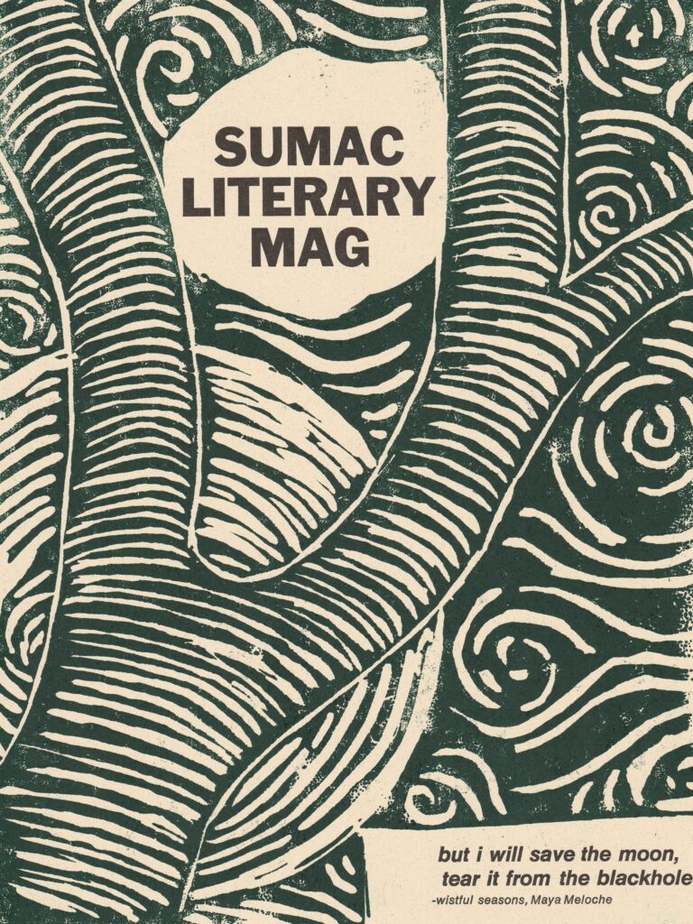 On cream paper, there is printed a dark green image of a trunk splitting off into branches; in the background are swirls and circles. Between two of the branches reads "Sumac Literary Mag" in all caps. In the bottom right corner there is an excerpt from Maya Meloche's poem "Wistful Seasons" (from Issue 1). The excerpt reads: "but i will save the moon, / tear it from the blackhole." The text is printed in black.