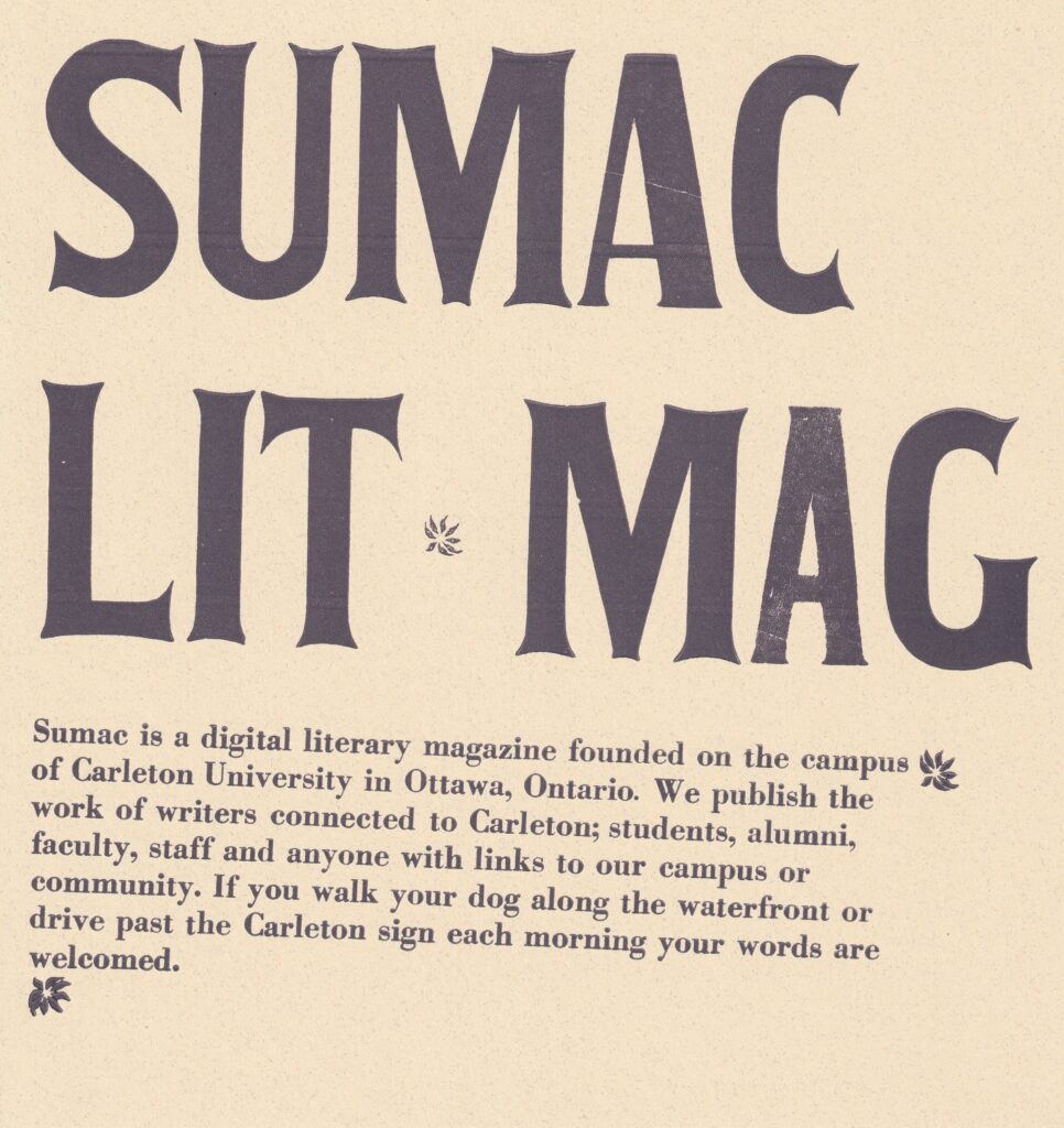 On a square cream paper, the words "Sumac Lit Mag" are printed in all-caps using wood type and dark purple ink. There are three small flowers on the broadside. Under the large wood type there is text printed in purple serif font which reads: "Sumac is a digital literary magazine founded on the campus of Carleton University in Ottawa, Ontario. We publish the work of writers connected to Carleton; students, alumni, faculty, staff and anyone with links to our campus or community. If you walk your dog along the waterfront or drive past the Carleton sign each morning your words are welcomed."