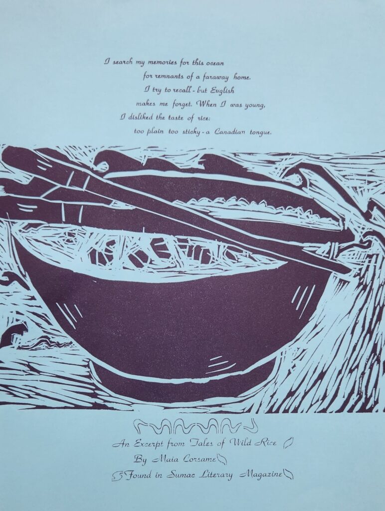 On blue paper, there is a linocut of a bowl of rice with criss-crossed chop sticks on top of the bowl printed in dark purple ink. In the background are rough waves. Above the bowl, in a fancy script font, is an excerpt from “Tales of Wild Rice” by Maia Corsame. The excerpt reads: “I search my memories for this ocean / for remnants of a faraway home. / I try to recall – but English / makes me forget. When I was young, / I disliked the taste of rice: / too plan too sticky – a Canadian tongue.” The title of the poem, the authors name, and the magazine’s name are printed at the bottom in the same font, surrounded by squiggly lines resembling water. The text is also printed in dark purple.